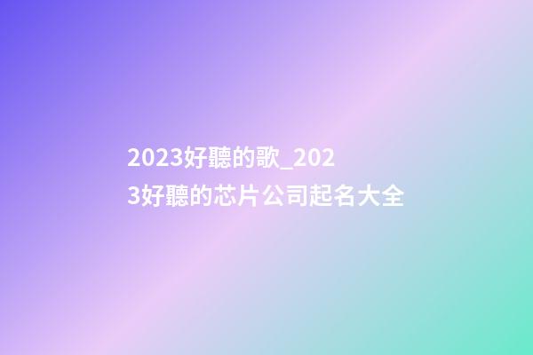 2023好聽的歌_2023好聽的芯片公司起名大全-第1張-公司起名-玄機派