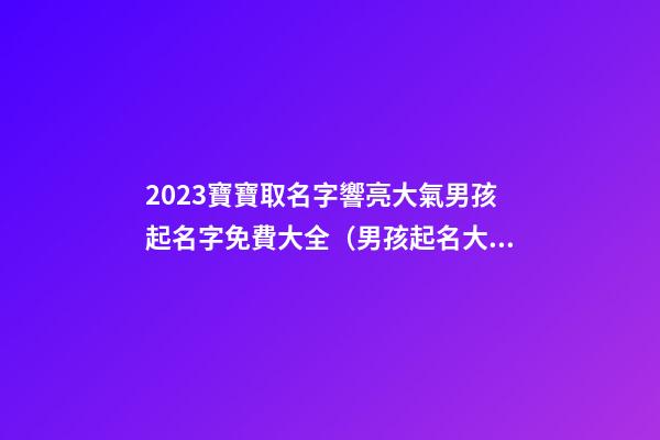 2023寶寶取名字響亮大氣男孩起名字免費大全（男孩起名大全免費取名寶典2023）