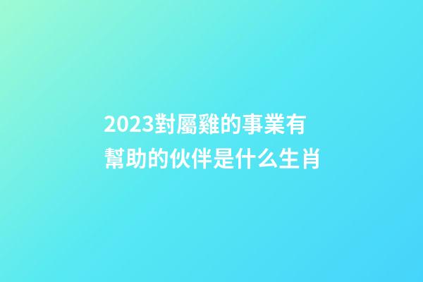 2023對屬雞的事業有幫助的伙伴是什么生肖