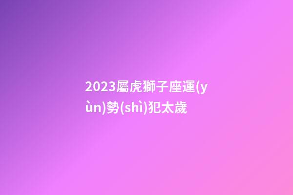 2023屬虎獅子座運(yùn)勢(shì)犯太歲-第1張-星座運(yùn)勢(shì)-玄機(jī)派