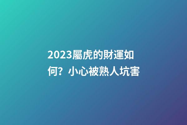 2023屬虎的財運如何？小心被熟人坑害