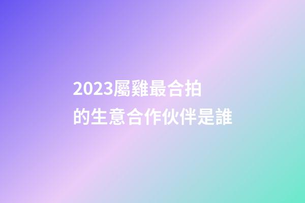 2023屬雞最合拍的生意合作伙伴是誰