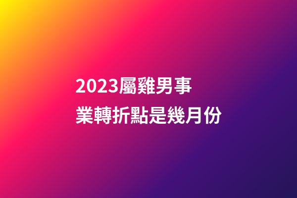 2023屬雞男事業轉折點是幾月份