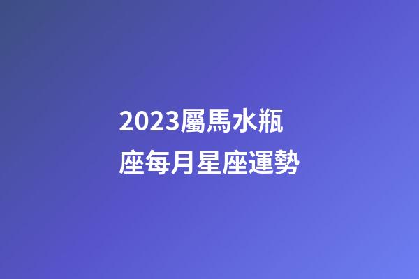 2023屬馬水瓶座每月星座運勢-第1張-星座運勢-玄機派