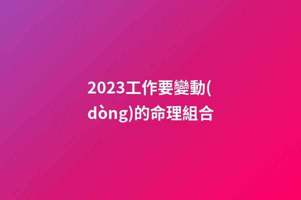 2023工作要變動(dòng)的命理組合