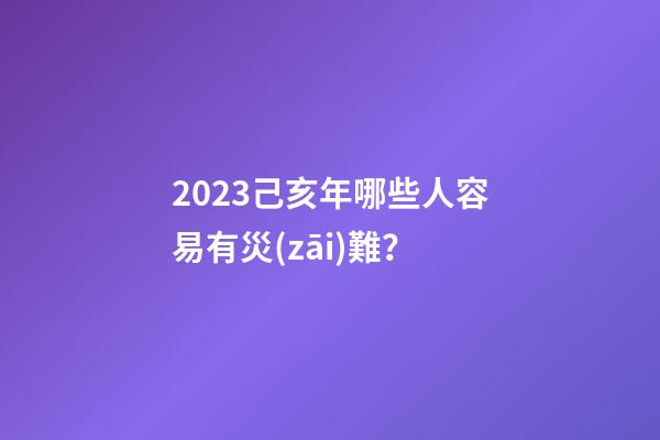 2023己亥年哪些人容易有災(zāi)難？