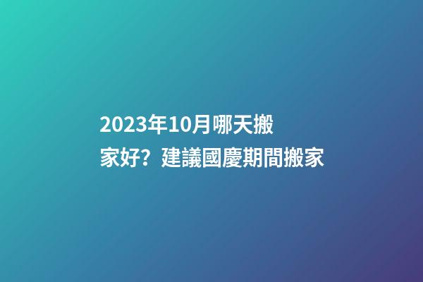 2023年10月哪天搬家好？建議國慶期間搬家