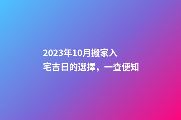 2023年10月搬家入宅吉日的選擇，一查便知