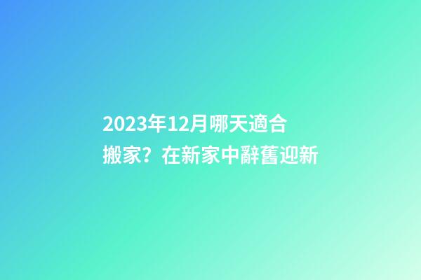 2023年12月哪天適合搬家？在新家中辭舊迎新