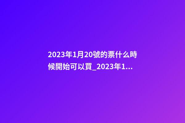2023年1月20號的票什么時候開始可以買_2023年1月20日【中華取名網(wǎng)】安徽省六安市XXX家具有限公司簽約-第1張-公司起名-玄機(jī)派