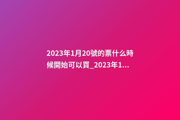 2023年1月20號的票什么時候開始可以買_2023年1月20日【中華取名網】安徽省六安市XXX家具有限公司簽約-第1張-公司起名-玄機派