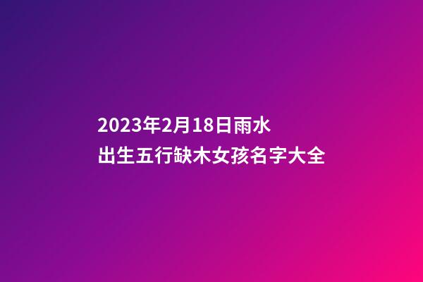 2023年2月18日雨水出生五行缺木女孩名字大全