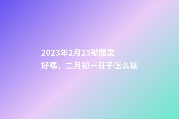 2023年2月23號開業好嗎，二月初一日子怎么樣