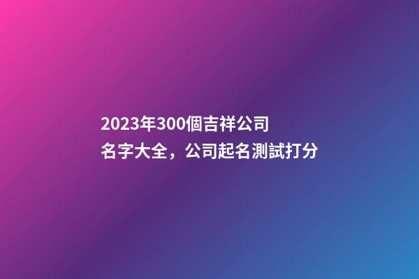 2023年300個吉祥公司名字大全，公司起名測試打分-第1張-公司起名-玄機(jī)派