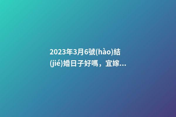 2023年3月6號(hào)結(jié)婚日子好嗎，宜嫁娶嗎