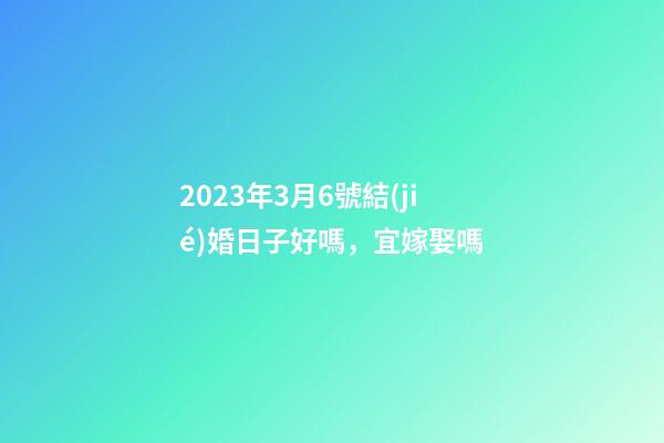 2023年3月6號結(jié)婚日子好嗎，宜嫁娶嗎
