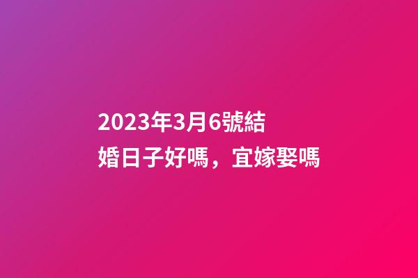 2023年3月6號結婚日子好嗎，宜嫁娶嗎
