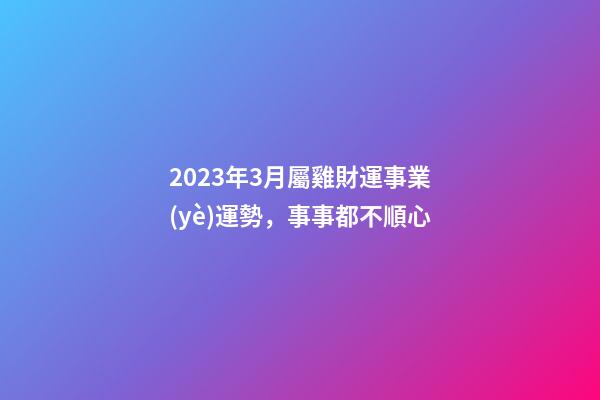 2023年3月屬雞財運事業(yè)運勢，事事都不順心