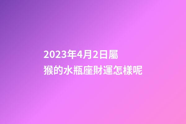 2023年4月2日屬猴的水瓶座財運怎樣呢-第1張-星座運勢-玄機派