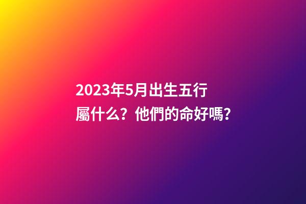 2023年5月出生五行屬什么？他們的命好嗎？