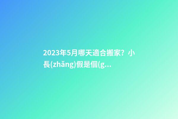 2023年5月哪天適合搬家？小長(zhǎng)假是個(gè)不錯(cuò)的選擇