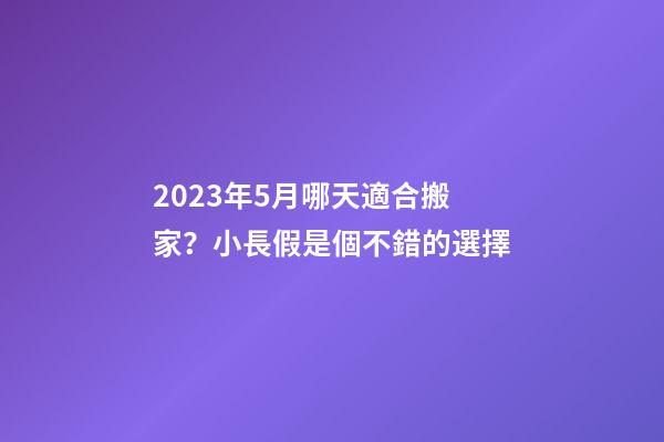2023年5月哪天適合搬家？小長假是個不錯的選擇