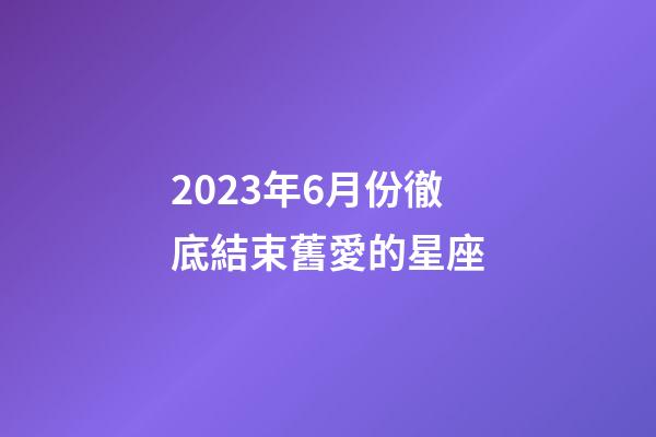 2023年6月份徹底結束舊愛的星座-第1張-星座運勢-玄機派