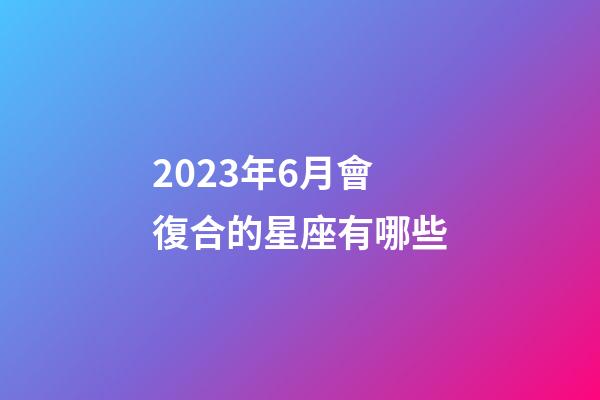 2023年6月會復合的星座有哪些-第1張-星座運勢-玄機派