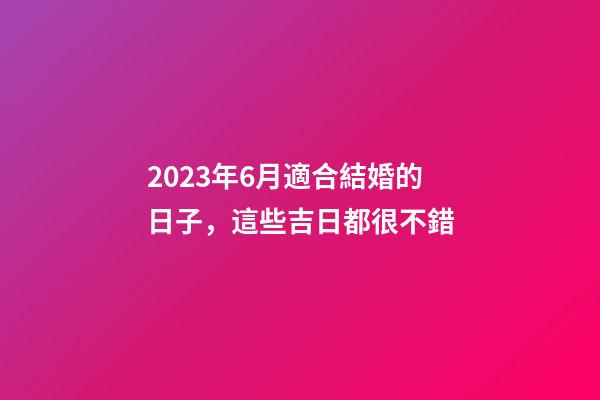 2023年6月適合結婚的日子，這些吉日都很不錯