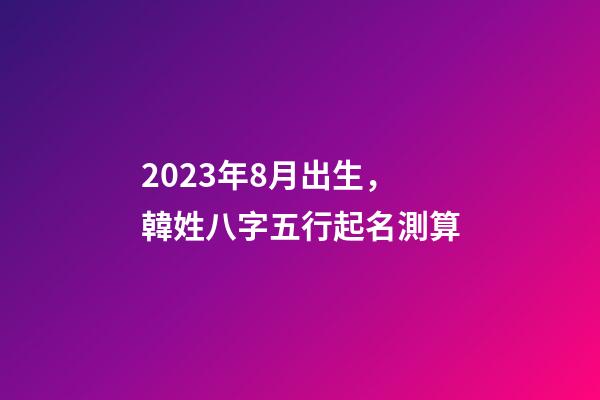 2023年8月出生，韓姓八字五行起名測算