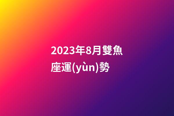 2023年8月雙魚座運(yùn)勢-第1張-星座運(yùn)勢-玄機(jī)派