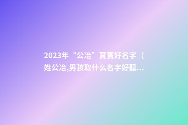 2023年“公冶”寶寶好名字（姓公冶,男孩取什么名字好聽）