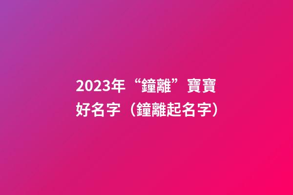 2023年“鐘離”寶寶好名字（鐘離起名字）