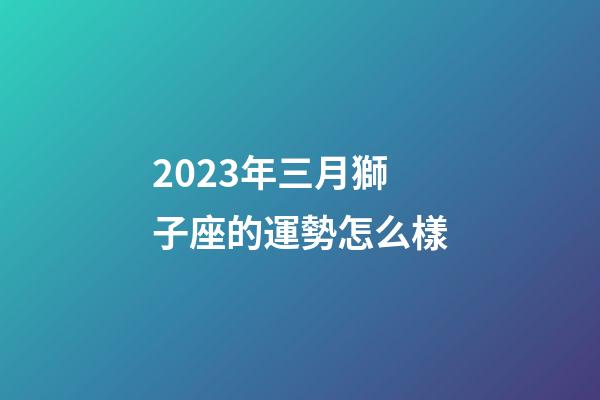 2023年三月獅子座的運勢怎么樣-第1張-星座運勢-玄機派
