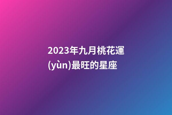 2023年九月桃花運(yùn)最旺的星座-第1張-星座運(yùn)勢(shì)-玄機(jī)派
