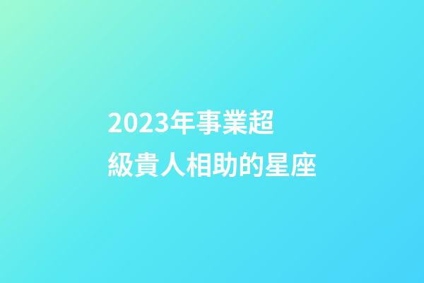 2023年事業超級貴人相助的星座-第1張-星座運勢-玄機派