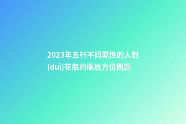 2023年五行不同屬性的人對(duì)花瓶的擺放方位問題