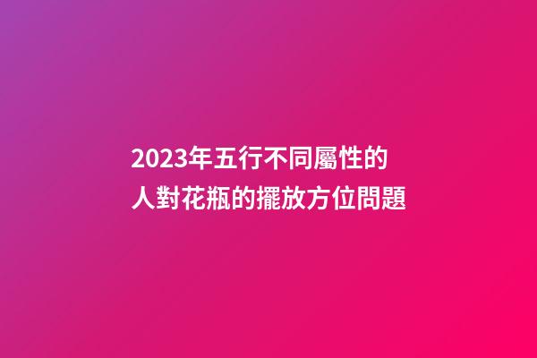 2023年五行不同屬性的人對花瓶的擺放方位問題