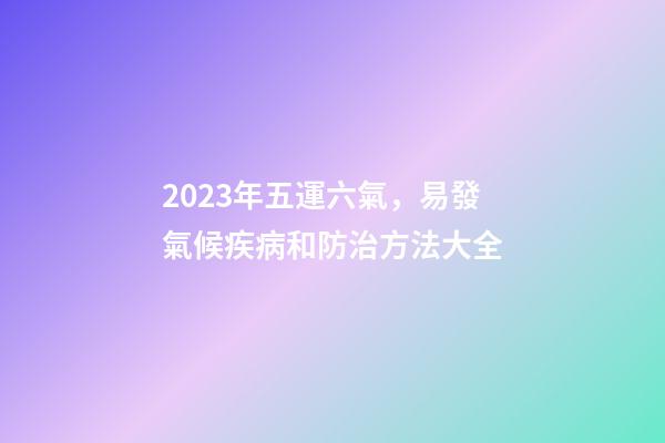2023年五運六氣，易發氣候疾病和防治方法大全