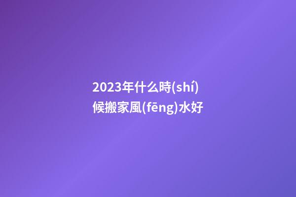 2023年什么時(shí)候搬家風(fēng)水好