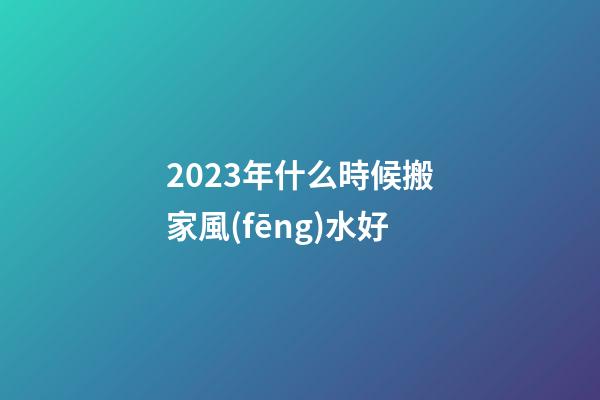 2023年什么時候搬家風(fēng)水好