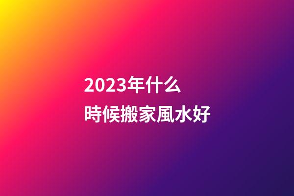2023年什么時候搬家風水好