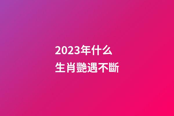 2023年什么生肖艷遇不斷