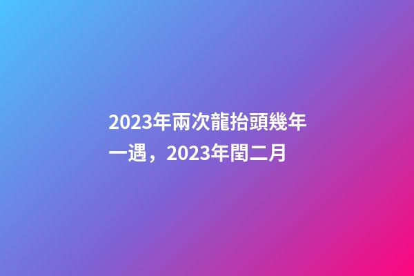 2023年兩次龍抬頭幾年一遇，2023年閏二月-第1張-觀點-玄機派