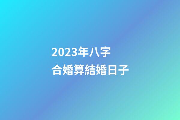 2023年八字合婚算結婚日子
