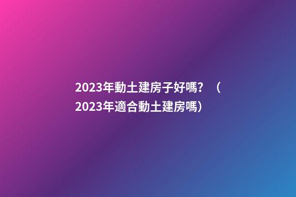 2023年動土建房子好嗎？（2023年適合動土建房嗎）