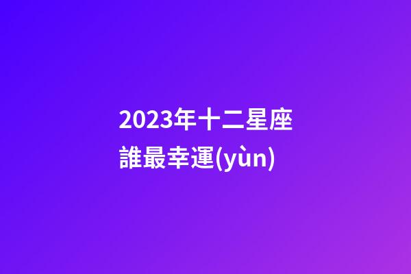 2023年十二星座誰最幸運(yùn)-第1張-星座運(yùn)勢-玄機(jī)派