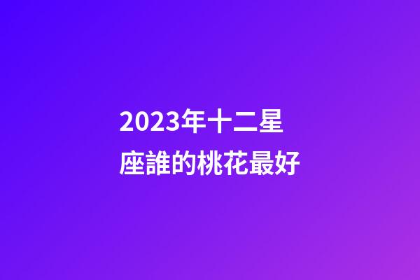 2023年十二星座誰的桃花最好-第1張-星座運勢-玄機派