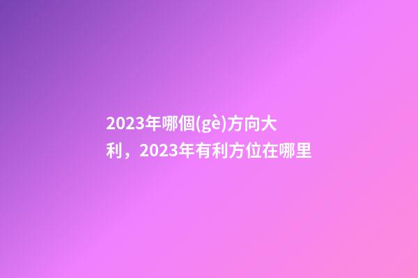 2023年哪個(gè)方向大利，2023年有利方位在哪里