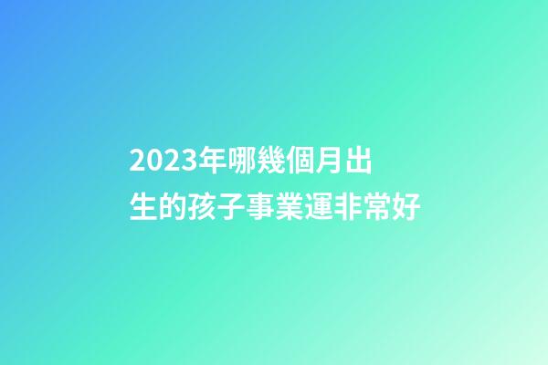 2023年哪幾個月出生的孩子事業運非常好